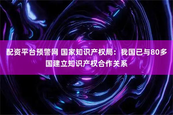 配资平台预警网 国家知识产权局：我国已与80多国建立知识产权合作关系