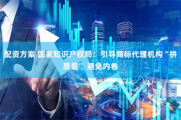 配资方案 国家知识产权局：引导商标代理机构“拼质量” 避免内卷