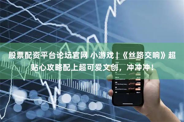 股票配资平台论坛官网 小游戏 | 《丝路交响》超贴心攻略配上超可爱文创，冲冲冲！