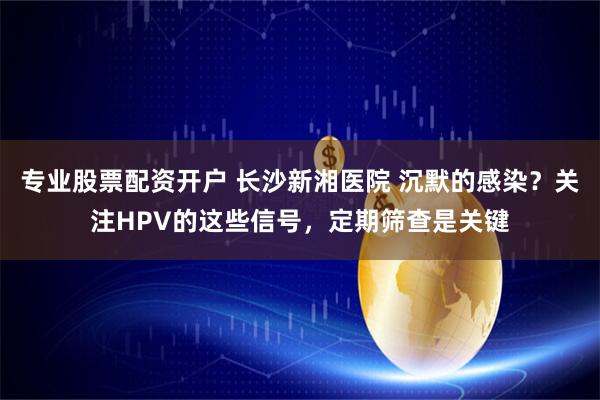 专业股票配资开户 长沙新湘医院 沉默的感染？关注HPV的这些信号，定期筛查是关键