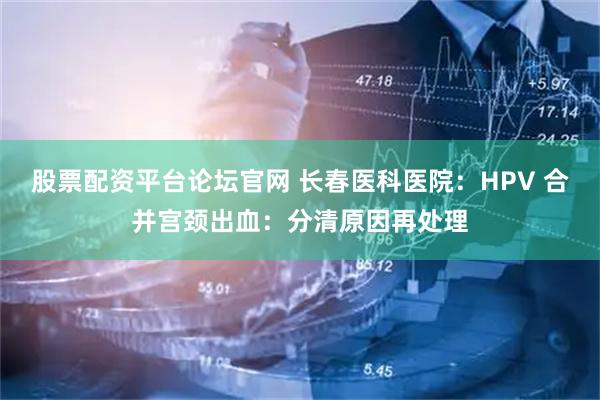 股票配资平台论坛官网 长春医科医院：HPV 合并宫颈出血：分清原因再处理