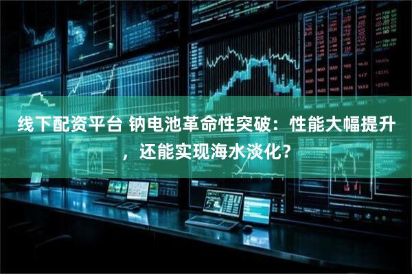 线下配资平台 钠电池革命性突破：性能大幅提升，还能实现海水淡化？