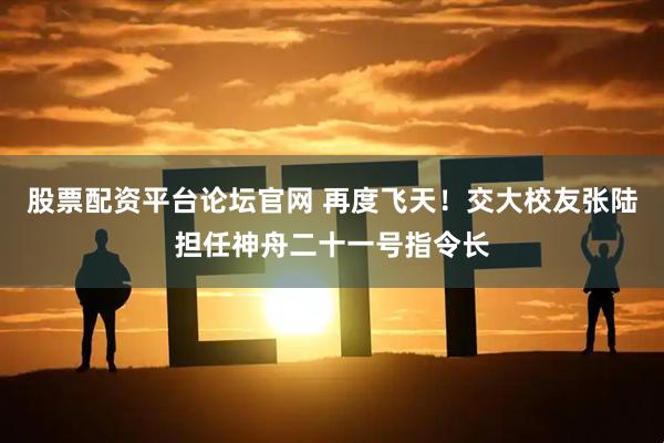 股票配资平台论坛官网 再度飞天！交大校友张陆担任神舟二十一号指令长