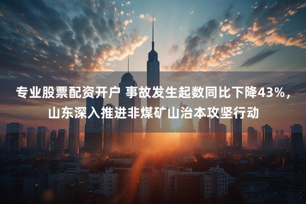 专业股票配资开户 事故发生起数同比下降43%，山东深入推进非煤矿山治本攻坚行动