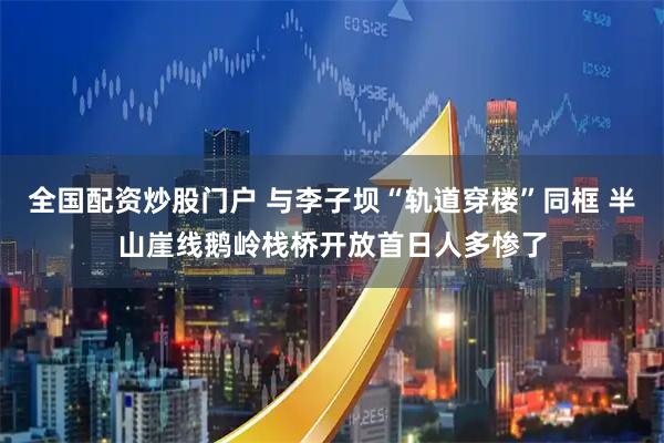 全国配资炒股门户 与李子坝“轨道穿楼”同框 半山崖线鹅岭栈桥开放首日人多惨了