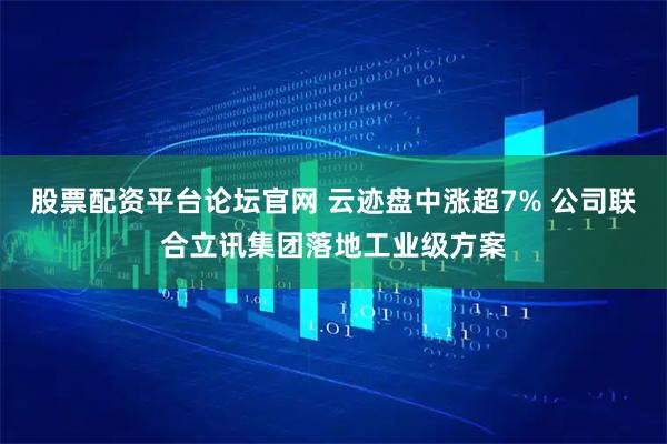 股票配资平台论坛官网 云迹盘中涨超7% 公司联合立讯集团落地工业级方案