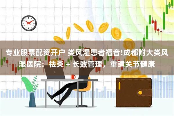 专业股票配资开户 类风湿患者福音!成都附大类风湿医院：祛炎 + 长效管理，重建关节健康