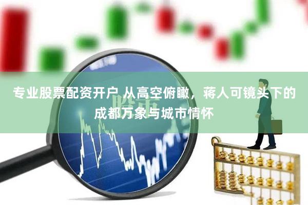 专业股票配资开户 从高空俯瞰，蒋人可镜头下的成都万象与城市情怀