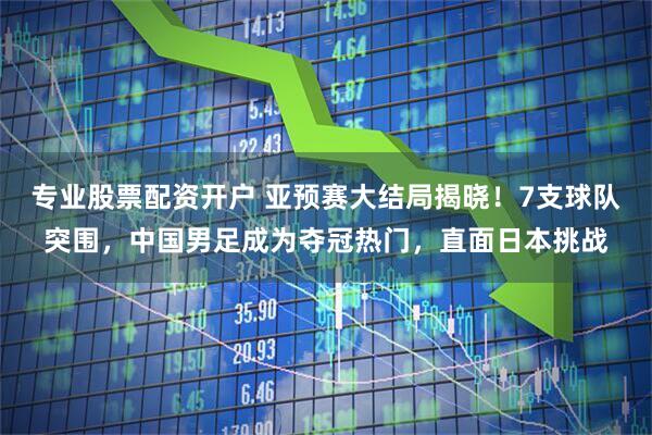 专业股票配资开户 亚预赛大结局揭晓！7支球队突围，中国男足成为夺冠热门，直面日本挑战