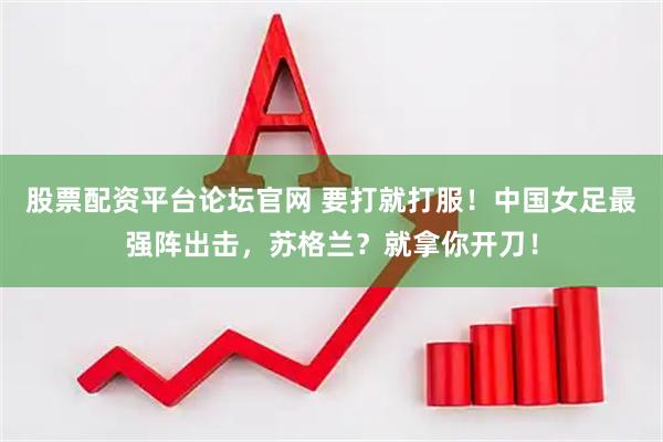 股票配资平台论坛官网 要打就打服！中国女足最强阵出击，苏格兰？就拿你开刀！