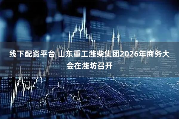 线下配资平台 山东重工潍柴集团2026年商务大会在潍坊召开