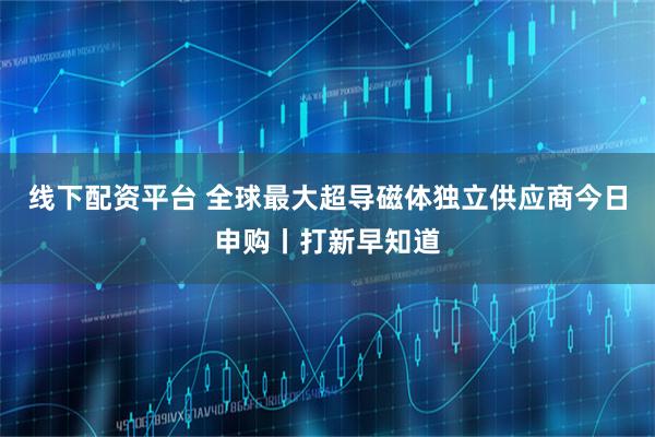线下配资平台 全球最大超导磁体独立供应商今日申购丨打新早知道