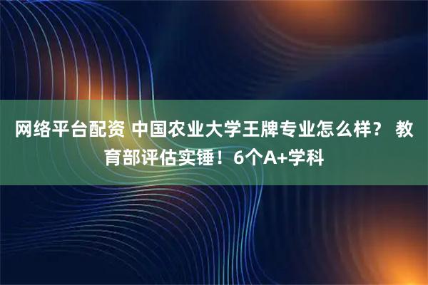 网络平台配资 中国农业大学王牌专业怎么样？ 教育部评估实锤！6个A+学科
