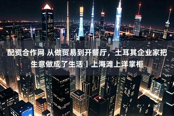 配资合作网 从做贸易到开餐厅，土耳其企业家把生意做成了生活丨上海滩上洋掌柜