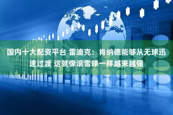 国内十大配资平台 雷迪克：肯纳德能够从无球迅速过渡 这就像滚雪球一样越来越强