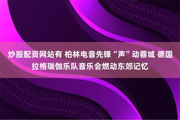 炒股配资网站有 柏林电音先锋“声”动蓉城 德国拉格瑞伽乐队音乐会燃动东郊记忆
