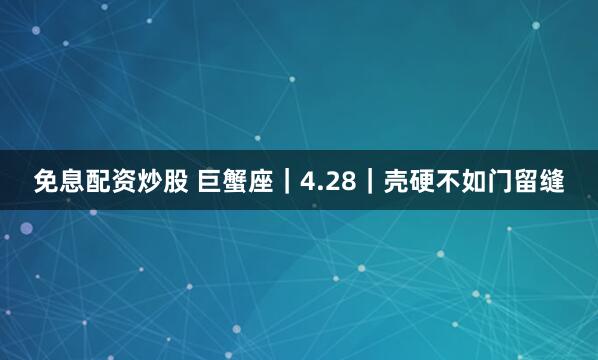 免息配资炒股 巨蟹座｜4.28｜壳硬不如门留缝