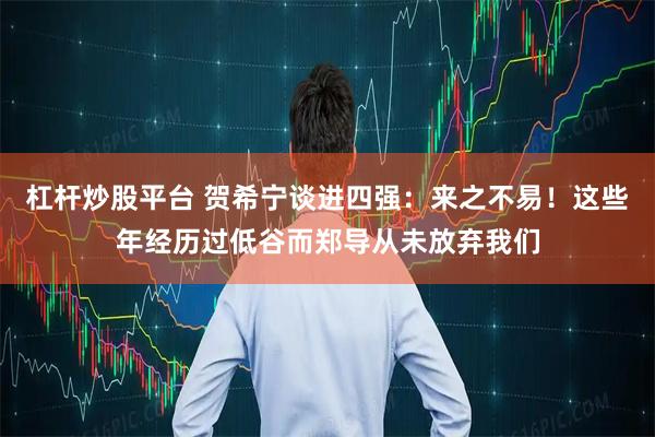 杠杆炒股平台 贺希宁谈进四强：来之不易！这些年经历过低谷而郑导从未放弃我们