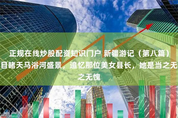 正规在线炒股配资知识门户 新疆游记（第八篇）：目睹天马浴河盛景，追忆那位美女县长，她是当之无愧