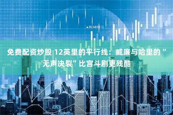 免费配资炒股 12英里的平行线：威廉与哈里的“无声决裂”比宫斗剧更残酷