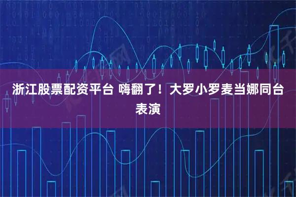浙江股票配资平台 嗨翻了！大罗小罗麦当娜同台表演