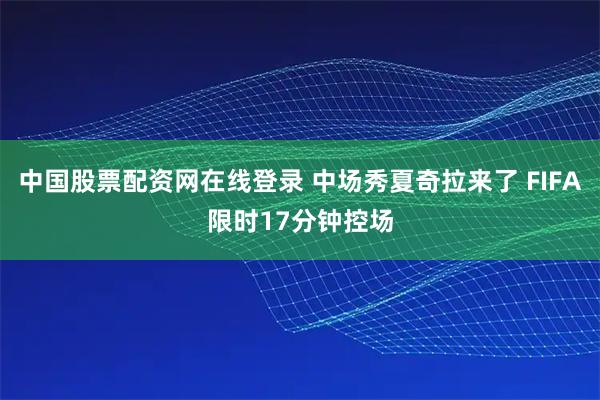 中国股票配资网在线登录 中场秀夏奇拉来了 FIFA限时17分钟控场